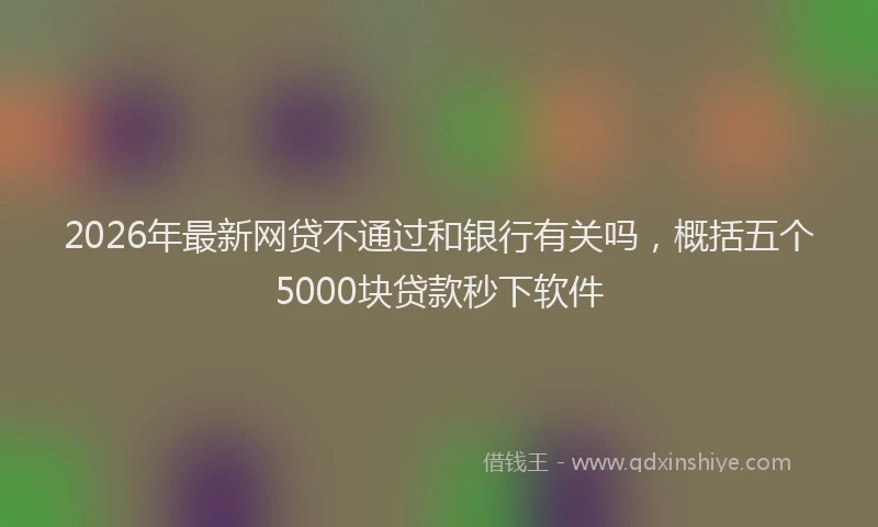2026年最新网贷不通过和银行有关吗，概括五个5000块贷款秒下软件