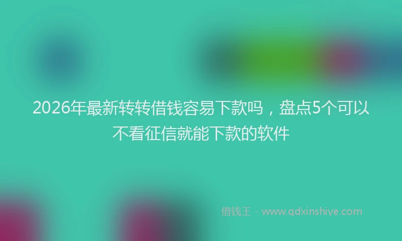 2026年最新转转借钱容易下款吗，盘点5个可以不看征信就能下款的软件