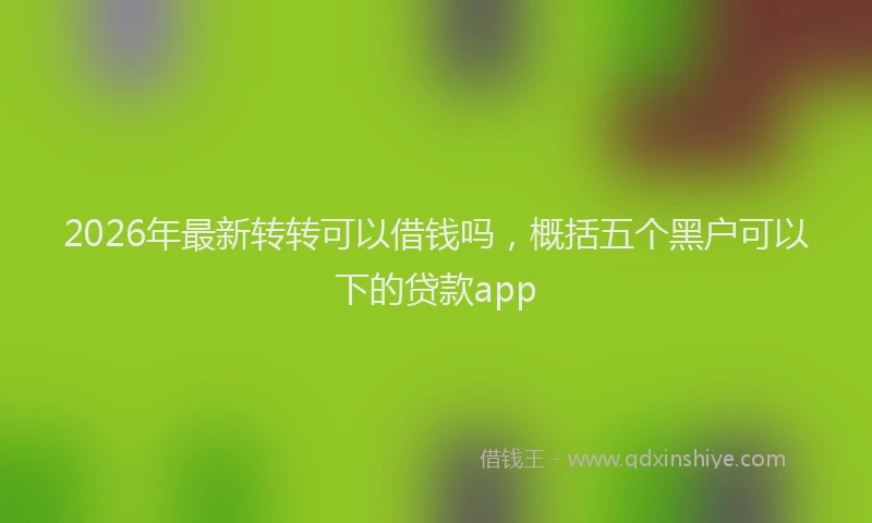 2026年最新转转可以借钱吗，概括五个黑户可以下的贷款app