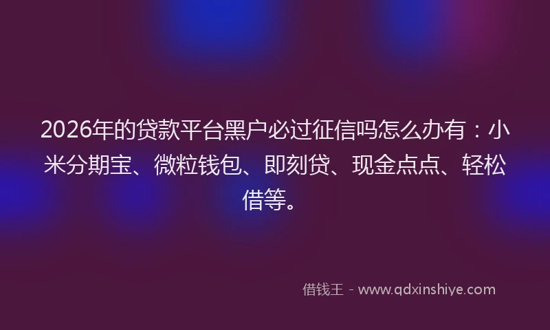 2026年的贷款平台黑户必过征信吗怎么办有：小米分期宝、微粒钱包、即刻贷、现金点点、轻松借等。