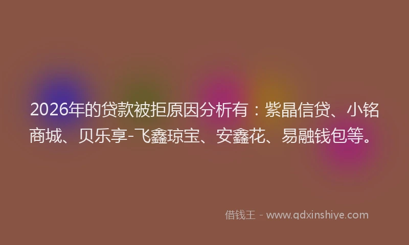 2026年的贷款被拒原因分析有：紫晶信贷、小铭商城、贝乐享-飞鑫琼宝、安鑫花、易融钱包等。