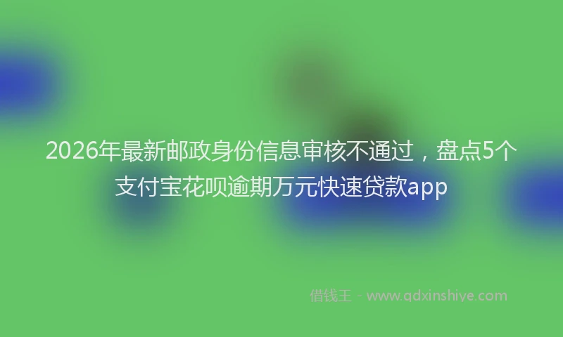 2026年最新邮政身份信息审核不通过，盘点5个支付宝花呗逾期万元快速贷款app