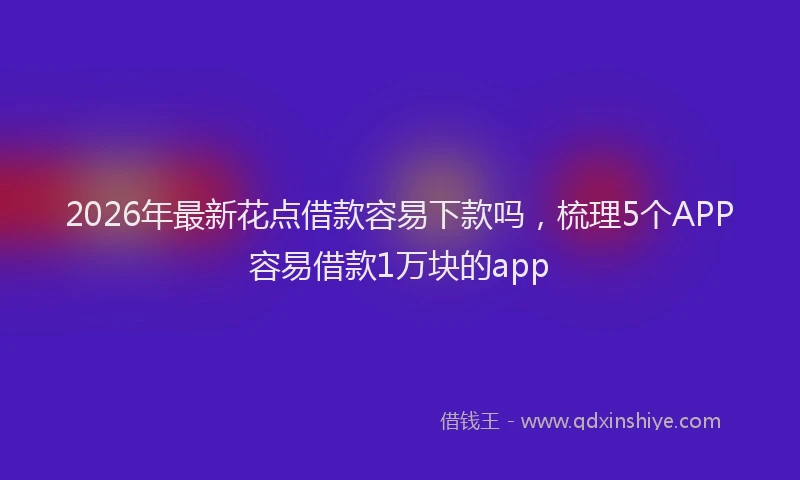 2026年最新花点借款容易下款吗，梳理5个APP容易借款1万块的app