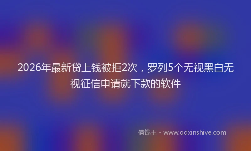 2026年最新贷上钱被拒2次，罗列5个无视黑白无视征信申请就下款的软件