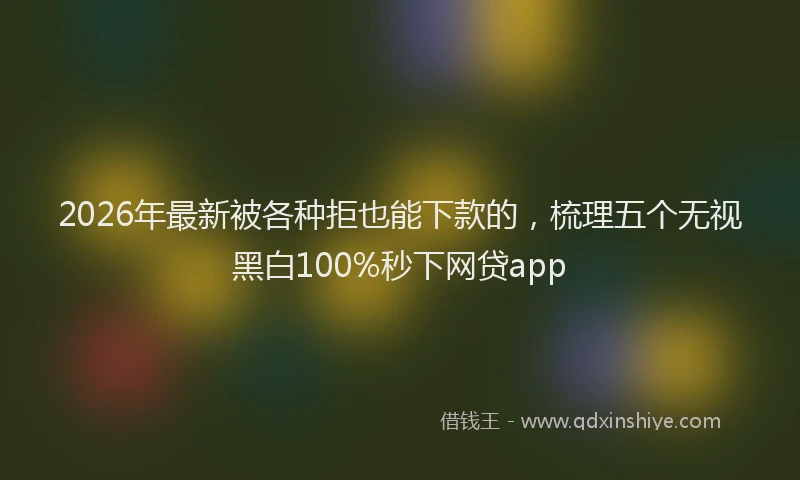 2026年最新被各种拒也能下款的，梳理五个无视黑白100%秒下网贷app