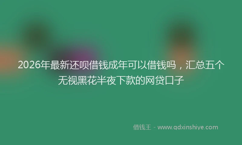 2026年最新还呗借钱成年可以借钱吗，汇总五个无视黑花半夜下款的网贷口子
