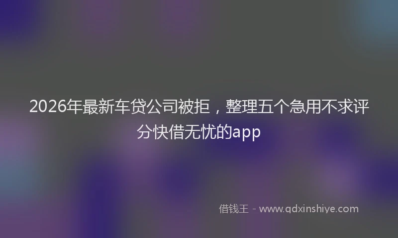 2026年最新车贷公司被拒，整理五个急用不求评分快借无忧的app