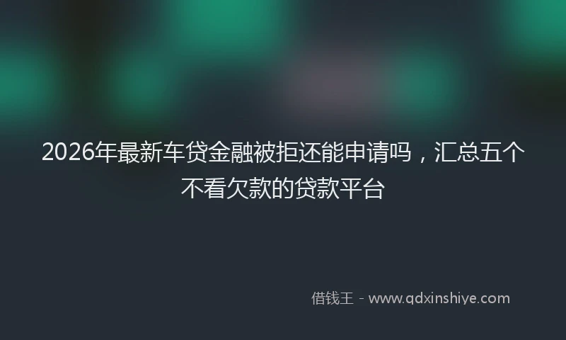 2026年最新车贷金融被拒还能申请吗，汇总五个不看欠款的贷款平台