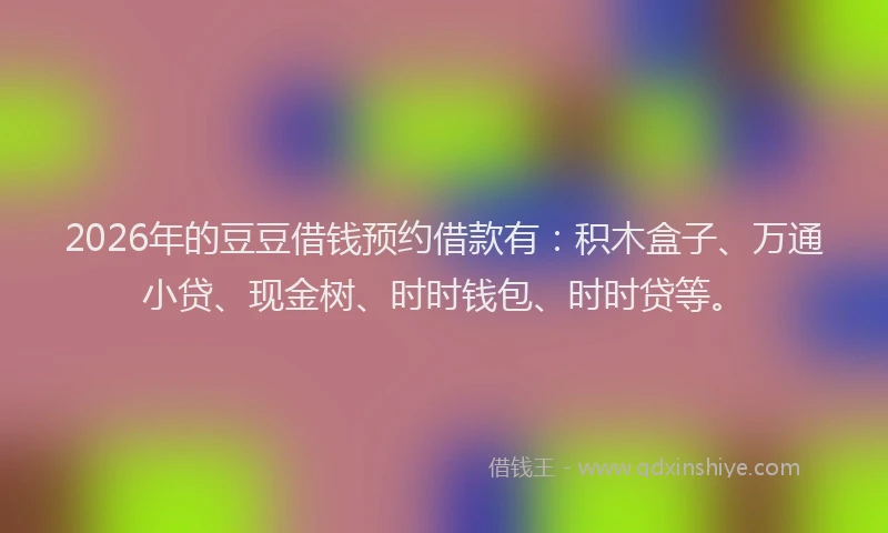 2026年的豆豆借钱预约借款有：积木盒子、万通小贷、现金树、时时钱包、时时贷等。