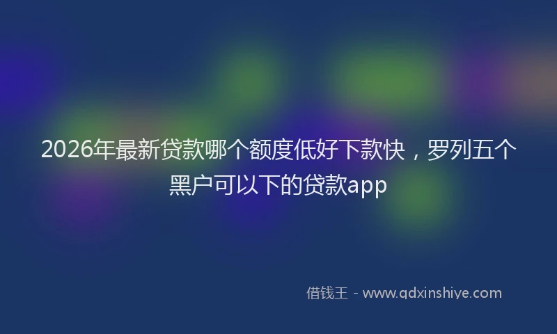 2026年最新贷款哪个额度低好下款快，罗列五个黑户可以下的贷款app