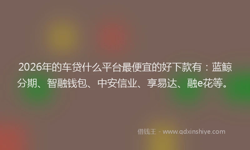 2026年的车贷什么平台最便宜的好下款有：蓝鲸分期、智融钱包、中安信业、享易达、融e花等。