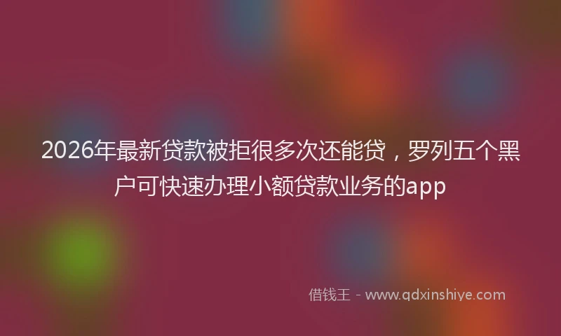 2026年最新贷款被拒很多次还能贷，罗列五个黑户可快速办理小额贷款业务的app