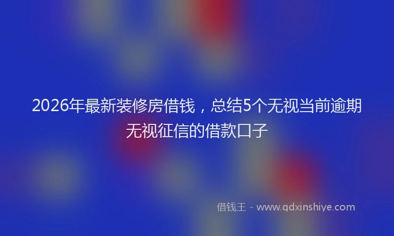 2026年最新装修房借钱，总结5个无视当前逾期无视征信的借款口子