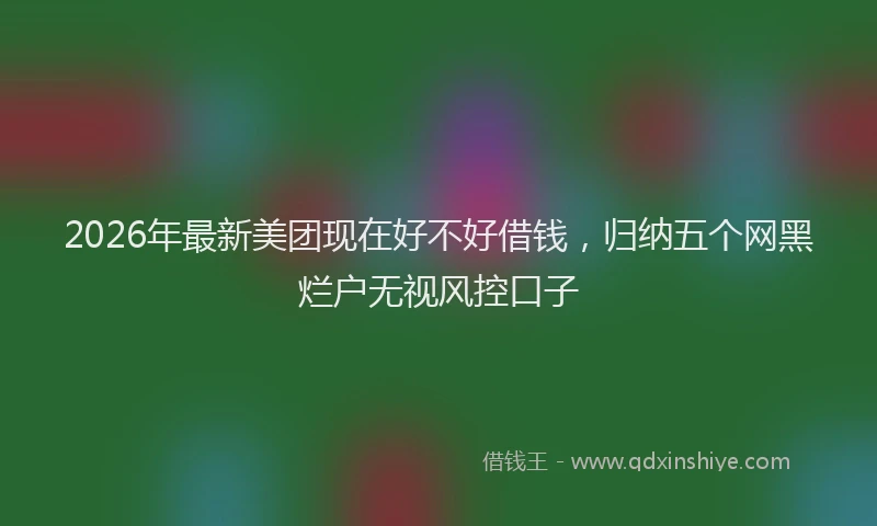 2026年最新美团现在好不好借钱，归纳五个网黑烂户无视风控口子