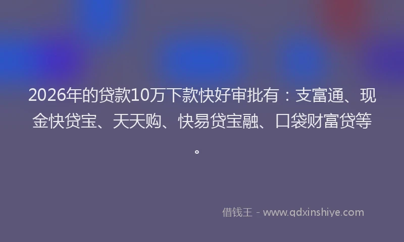 2026年的贷款10万下款快好审批有：支富通、现金快贷宝、天天购、快易贷宝融、口袋财富贷等。