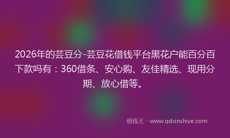 2026年的芸豆分-芸豆花借钱平台黑花户能百分百下款吗有：360借条、安心购、友佳精选、现用分期、放心借等。