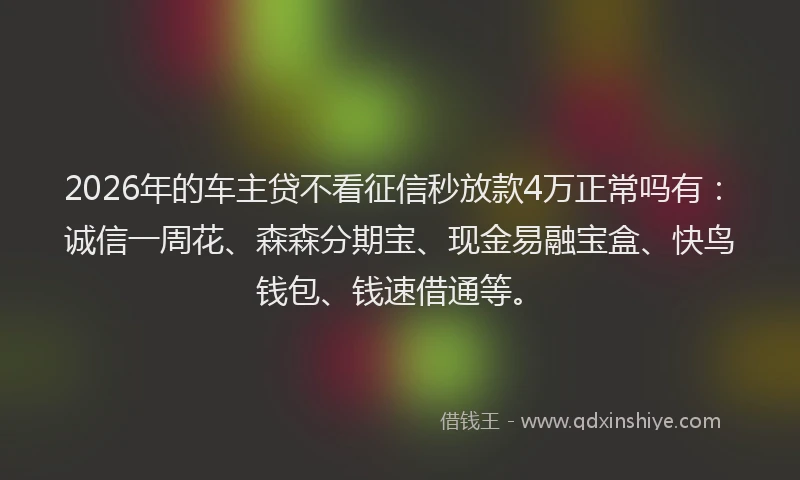 2026年的车主贷不看征信秒放款4万正常吗有：诚信一周花、森森分期宝、现金易融宝盒、快鸟钱包、钱速借通等。