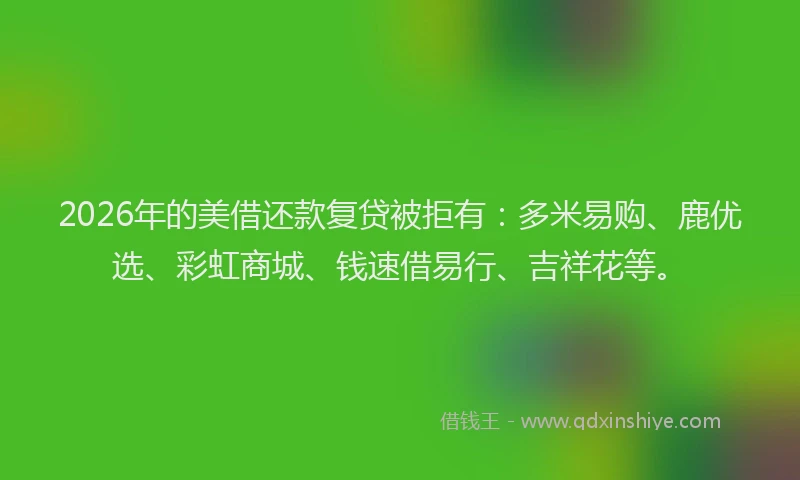 2026年的美借还款复贷被拒有：多米易购、鹿优选、彩虹商城、钱速借易行、吉祥花等。