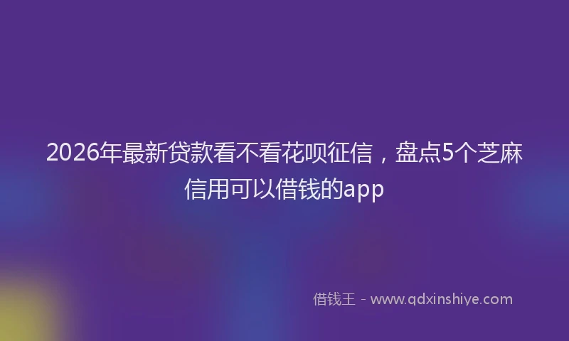 2026年最新贷款看不看花呗征信，盘点5个芝麻信用可以借钱的app