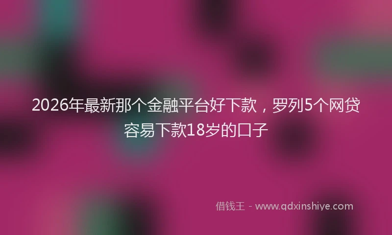 2026年最新那个金融平台好下款，罗列5个网贷容易下款18岁的口子