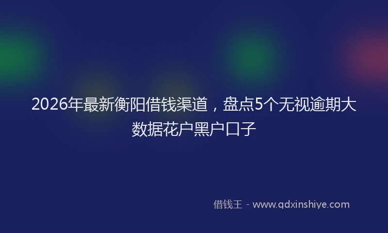2026年最新衡阳借钱渠道，盘点5个无视逾期大数据花户黑户口子