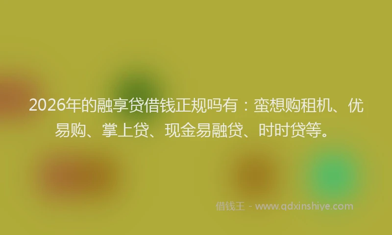 2026年的融享贷借钱正规吗有：蛮想购租机、优易购、掌上贷、现金易融贷、时时贷等。