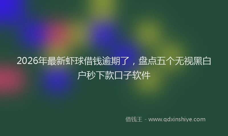 2026年最新虾球借钱逾期了，盘点五个无视黑白户秒下款口子软件
