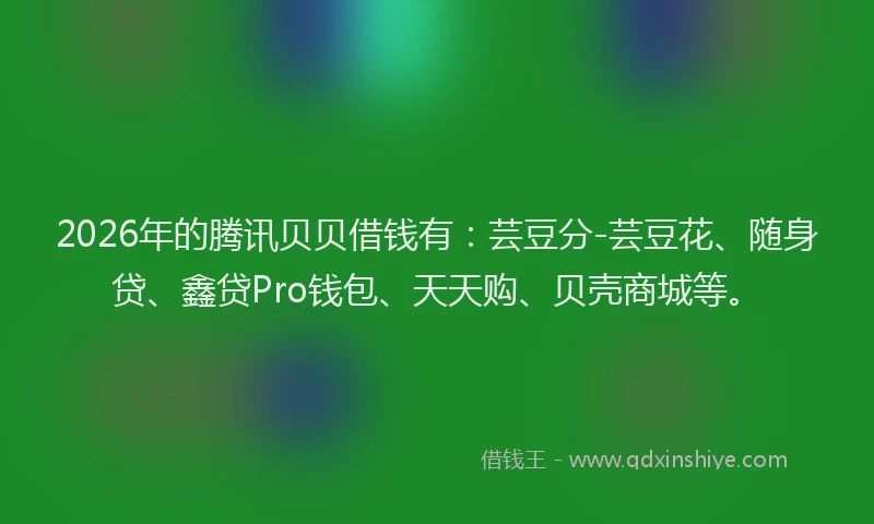 2026年的腾讯贝贝借钱有：芸豆分-芸豆花、随身贷、鑫贷Pro钱包、天天购、贝壳商城等。
