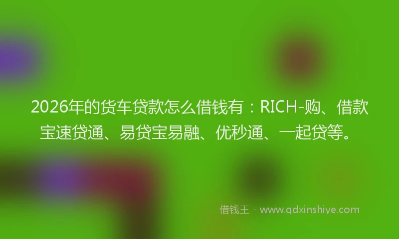 2026年的货车贷款怎么借钱有：RICH-购、借款宝速贷通、易贷宝易融、优秒通、一起贷等。