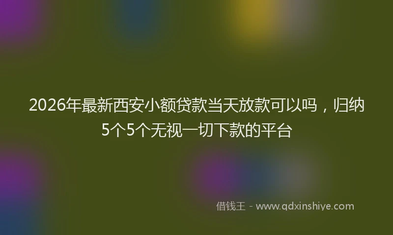 2026年最新西安小额贷款当天放款可以吗，归纳5个5个无视一切下款的平台