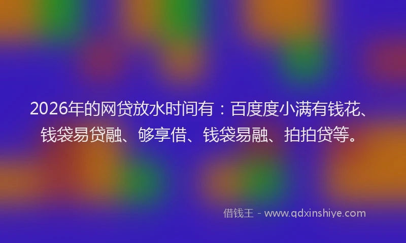 2026年的网贷放水时间有：百度度小满有钱花、钱袋易贷融、够享借、钱袋易融、拍拍贷等。