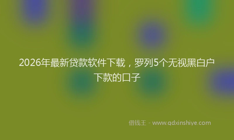 2026年最新贷款软件下载，罗列5个无视黑白户下款的口子