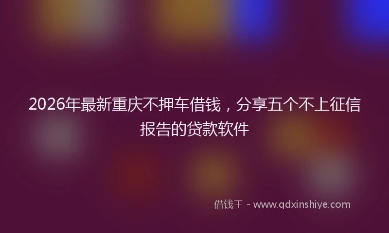 2026年最新重庆不押车借钱，分享五个不上征信报告的贷款软件