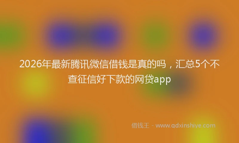 2026年最新腾讯微信借钱是真的吗，汇总5个不查征信好下款的网贷app