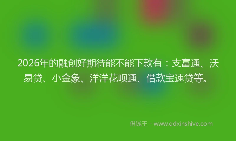 2026年的融创好期待能不能下款有：支富通、沃易贷、小金象、洋洋花呗通、借款宝速贷等。