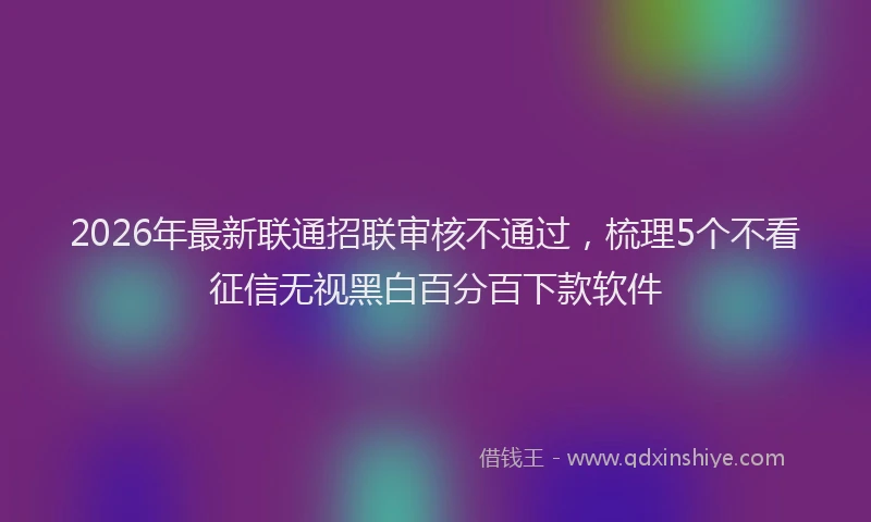2026年最新联通招联审核不通过，梳理5个不看征信无视黑白百分百下款软件