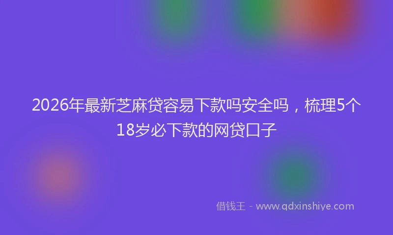 2026年最新芝麻贷容易下款吗安全吗，梳理5个18岁必下款的网贷口子