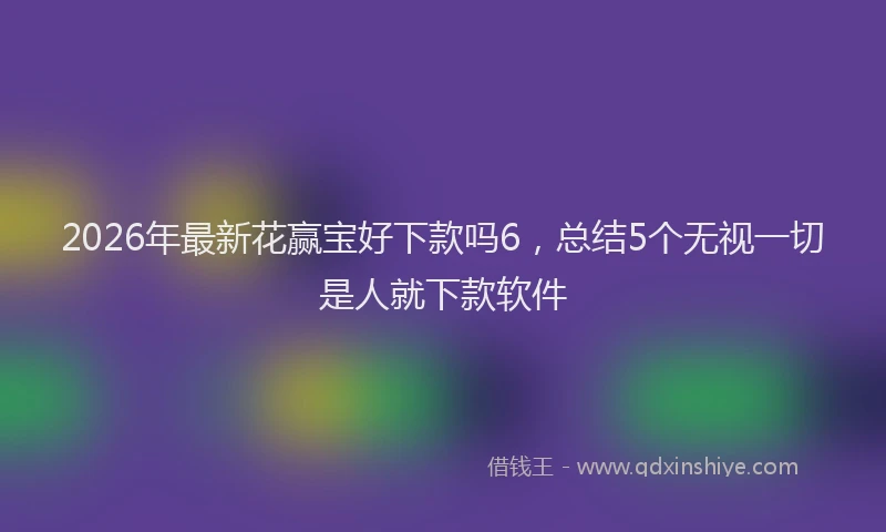 2026年最新花赢宝好下款吗6，总结5个无视一切是人就下款软件