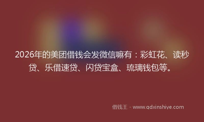 2026年的美团借钱会发微信嘛有：彩虹花、读秒贷、乐借速贷、闪贷宝盒、琉璃钱包等。