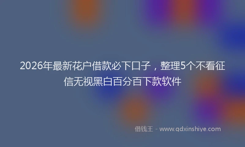 2026年最新花户借款必下口子，整理5个不看征信无视黑白百分百下款软件