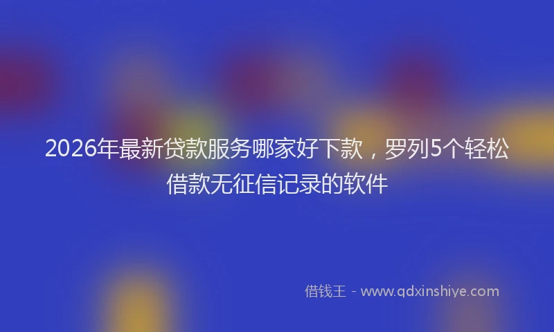 2026年最新贷款服务哪家好下款，罗列5个轻松借款无征信记录的软件