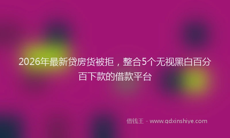 2026年最新贷房货被拒，整合5个无视黑白百分百下款的借款平台