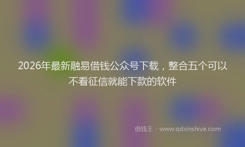 2026年最新融易借钱公众号下载，整合五个可以不看征信就能下款的软件