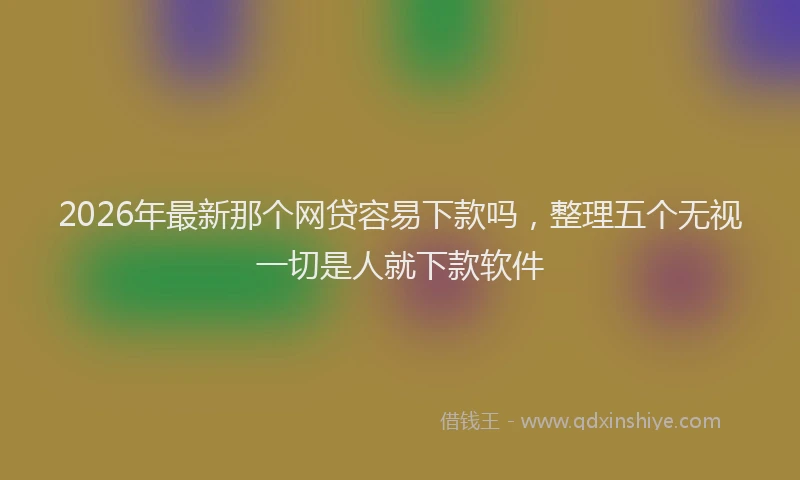 2026年最新那个网贷容易下款吗，整理五个无视一切是人就下款软件