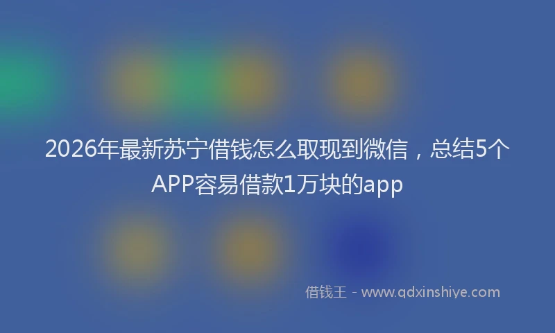 2026年最新苏宁借钱怎么取现到微信，总结5个APP容易借款1万块的app