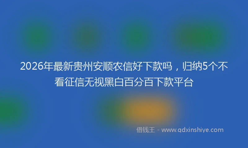 2026年最新贵州安顺农信好下款吗，归纳5个不看征信无视黑白百分百下款平台