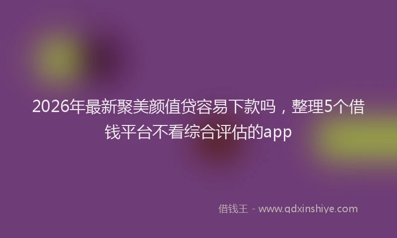 2026年最新聚美颜值贷容易下款吗，整理5个借钱平台不看综合评估的app