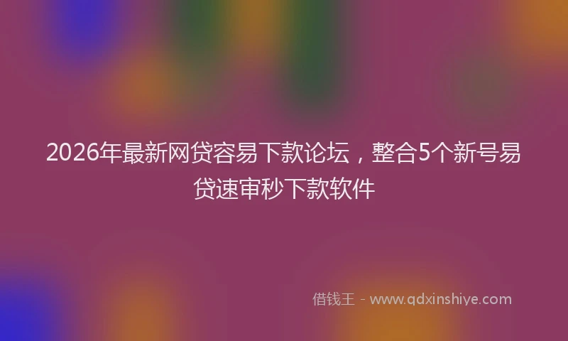 2026年最新网贷容易下款论坛，整合5个新号易贷速审秒下款软件