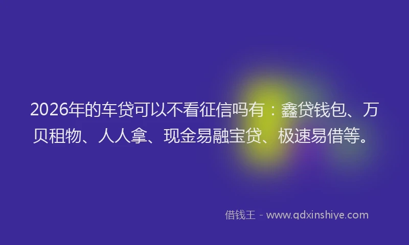 2026年的车贷可以不看征信吗有：鑫贷钱包、万贝租物、人人拿、现金易融宝贷、极速易借等。