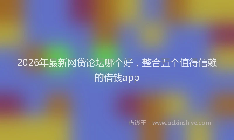 2026年最新网贷论坛哪个好，整合五个值得信赖的借钱app